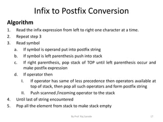 Infix to Postfix Conversion 
Algorithm 
1. Read the infix expression from left to right one character at a time. 
2. Repeat step 3 
3. Read symbol 
a. If symbol is operand put into postfix string 
b. If symbol is left parenthesis push into stack 
c. If right parenthesis, pop stack of TOP until left parenthesis occur and 
make postfix expression 
d. If operator then 
I. If operator has same of less precedence then operators available at 
top of stack, then pop all such operators and form postfix string 
II. Push scanned /incoming operator to the stack 
4. Until last of string encountered 
5. Pop all the element from stack to make stack empty 
By Prof. Raj Sarode 17 
 