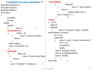 /*program For stack operation */ 
By Prof. Raj Sarode 29 
#include<iostream.h> 
#include<conio.h> 
#include<stdlib.h> 
class stack 
{ 
int stk[5]; 
int top; 
public: 
stack() 
{ top=-1; } 
void push(int x) 
{ if(top > 4) 
{ cout <<"stack over flow"; 
return; 
} 
stk[++top]=x; 
cout <<"inserted" <<x; 
} 
void pop() 
{ if(top <0) 
{ cout <<"stack under flow"; 
return; 
} 
cout <<"deleted" <<stk[top--]; } 
void display() 
{ if(top<0) 
{ cout <<" stack empty"; 
return; 
} for(int i=top;i>=0;i--) 
cout <<stk[i] <<" "; 
} }; 
main() 
{ int ch; 
stack st; 
while(1) 
{ cout <<"n1.push 2.pop 3.display 
4.exitnEnter ur choice"; 
cin >> ch; 
switch(ch) 
{ case 1: cout <<"enter the element"; 
cin >> ch; 
st.push(ch); 
break; 
case 2: st.pop(); break; 
case 3: st.display();break; 
case 4: exit(0); 
} } 
return (0); } 
 