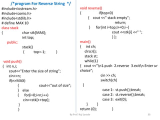 /*program For Reverse String */ 
By Prof. Raj Sarode 30 
#include<iostream.h> 
#include<conio.h> 
#include<stdlib.h> 
# define MAX 10 
class stack 
{ char stk[MAX]; 
int top; 
public: 
stack() 
{ top=-1; } 
void push() 
{ int n,i; 
cout<<"Enter the size of string"; 
cin>>n; 
if(n>MAX) 
{ cout<<"out of size"; 
} else 
{ for(i=0;i<n;i++) 
cin>>stk[++top]; 
} 
} 
void reverse() 
{ if(top<0) 
{ cout <<" stack empty"; 
return; 
} for(int i=top;i>=0;i--) 
cout <<stk[i] <<" "; 
} }; 
main() 
{ int ch; 
clrscr(); 
stack st; 
while(1) 
{ cout <<"n1.push 2.reverse 3.exitn Enter ur 
choice"; 
cin >> ch; 
switch(ch) 
{ 
case 1: st.push();break; 
case 2: st.reverse();break; 
case 3: exit(0); 
} } 
return (0); } 
 