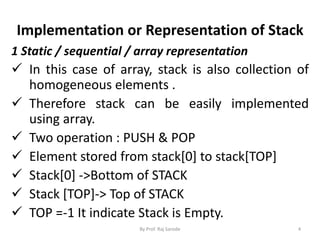 Implementation or Representation of Stack 
1 Static / sequential / array representation 
 In this case of array, stack is also collection of 
homogeneous elements . 
 Therefore stack can be easily implemented 
using array. 
 Two operation : PUSH & POP 
 Element stored from stack[0] to stack[TOP] 
 Stack[0] ->Bottom of STACK 
 Stack [TOP]-> Top of STACK 
 TOP =-1 It indicate Stack is Empty. 
By Prof. Raj Sarode 4 
 