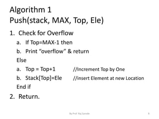 Algorithm 1 
Push(stack, MAX, Top, Ele) 
1. Check for Overflow 
a. If Top=MAX-1 then 
b. Print “overflow” & return 
Else 
a. Top = Top+1 //Increment Top by One 
b. Stack[Top]=Ele //insert Element at new Location 
End if 
2. Return. 
By Prof. Raj Sarode 8 
 