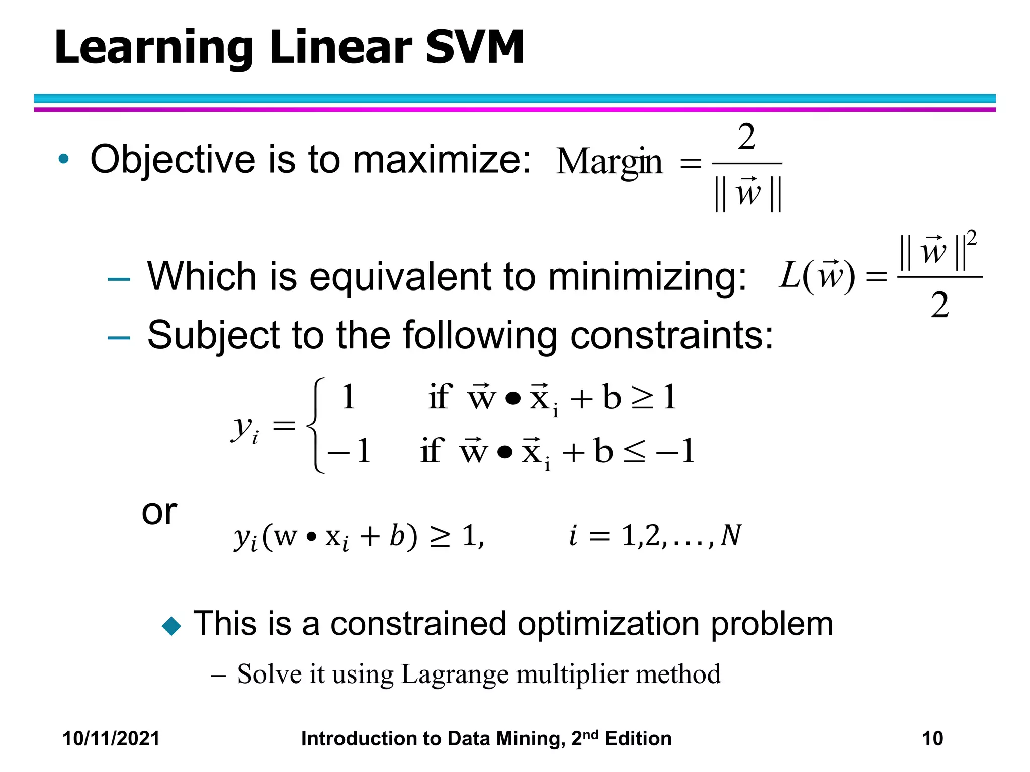 10/11/2021 Introduction to Data Mining, 2nd Edition 10
Learning Linear SVM
• Objective is to maximize:
– Which is equivalent to minimizing:
– Subject to the following constraints:
or
 This is a constrained optimization problem
– Solve it using Lagrange multiplier method
||
||
2
Margin
w














1
b
x
w
if
1
1
b
x
w
if
1
i
i




i
y
2
||
||
)
(
2
w
w
L



𝑦𝑖(w • x𝑖 + 𝑏) ≥ 1, 𝑖 = 1,2, . . . , 𝑁
 