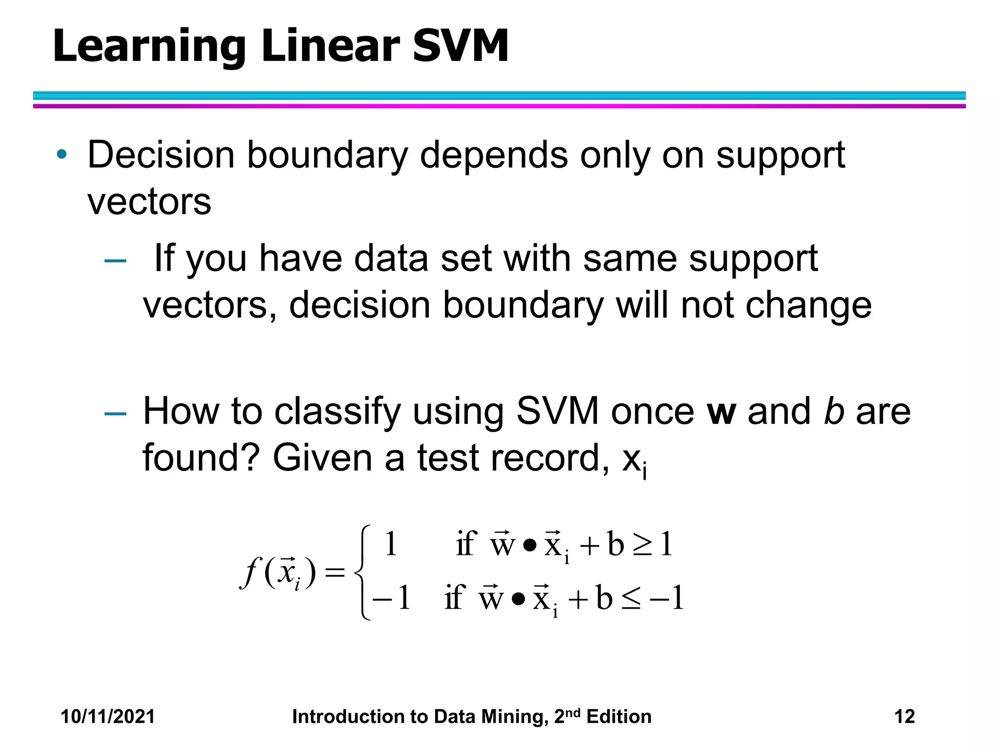 10/11/2021 Introduction to Data Mining, 2nd Edition 12
Learning Linear SVM
• Decision boundary depends only on support
vectors
– If you have data set with same support
vectors, decision boundary will not change
– How to classify using SVM once w and b are
found? Given a test record, xi












1
b
x
w
if
1
1
b
x
w
if
1
)
(
i
i





i
x
f
 