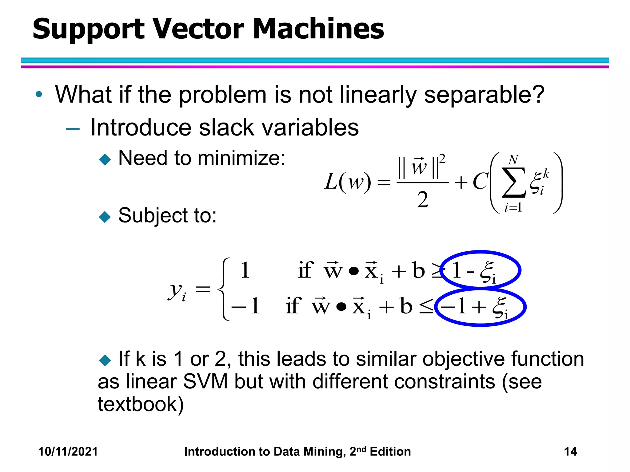 10/11/2021 Introduction to Data Mining, 2nd Edition 14
Support Vector Machines
• What if the problem is not linearly separable?
– Introduce slack variables
 Need to minimize:
 Subject to:
 If k is 1 or 2, this leads to similar objective function
as linear SVM but with different constraints (see
textbook)













i
i
i
i
1
b
x
w
if
1
-
1
b
x
w
if
1






i
y







 

N
i
k
i
C
w
w
L
1
2
2
||
||
)
( 

 