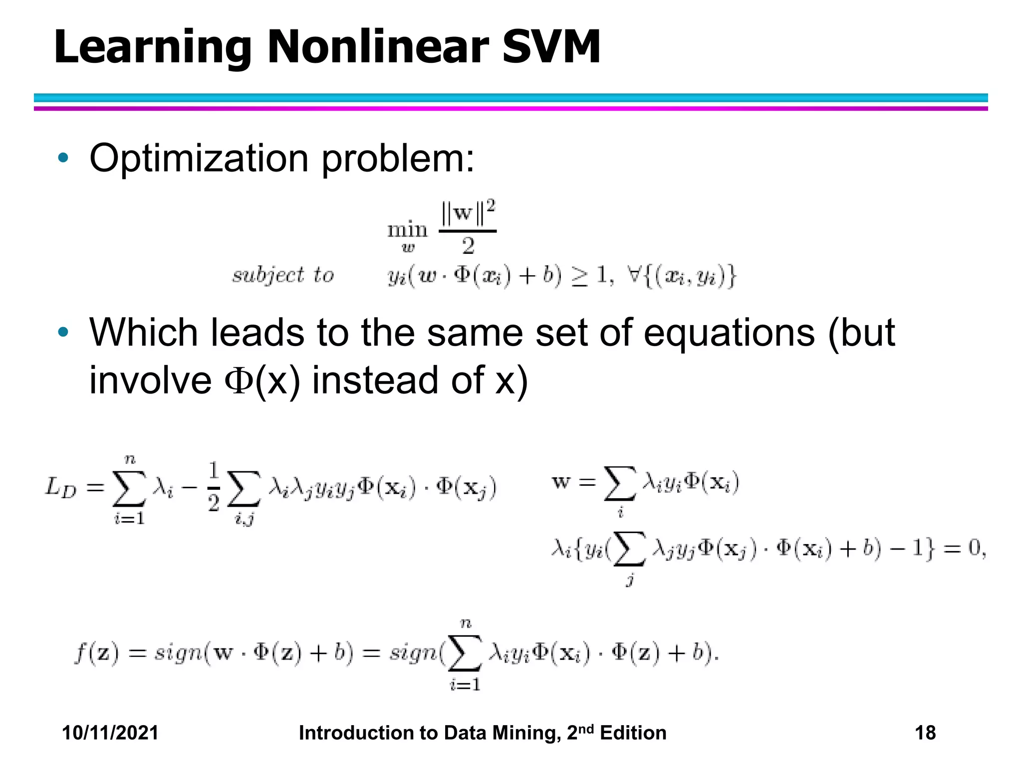 10/11/2021 Introduction to Data Mining, 2nd Edition 18
Learning Nonlinear SVM
• Optimization problem:
• Which leads to the same set of equations (but
involve (x) instead of x)
 