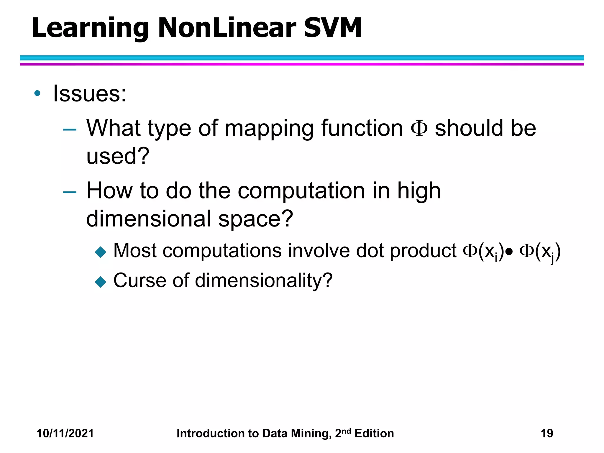 10/11/2021 Introduction to Data Mining, 2nd Edition 19
Learning NonLinear SVM
• Issues:
– What type of mapping function  should be
used?
– How to do the computation in high
dimensional space?
 Most computations involve dot product (xi) (xj)
 Curse of dimensionality?
 