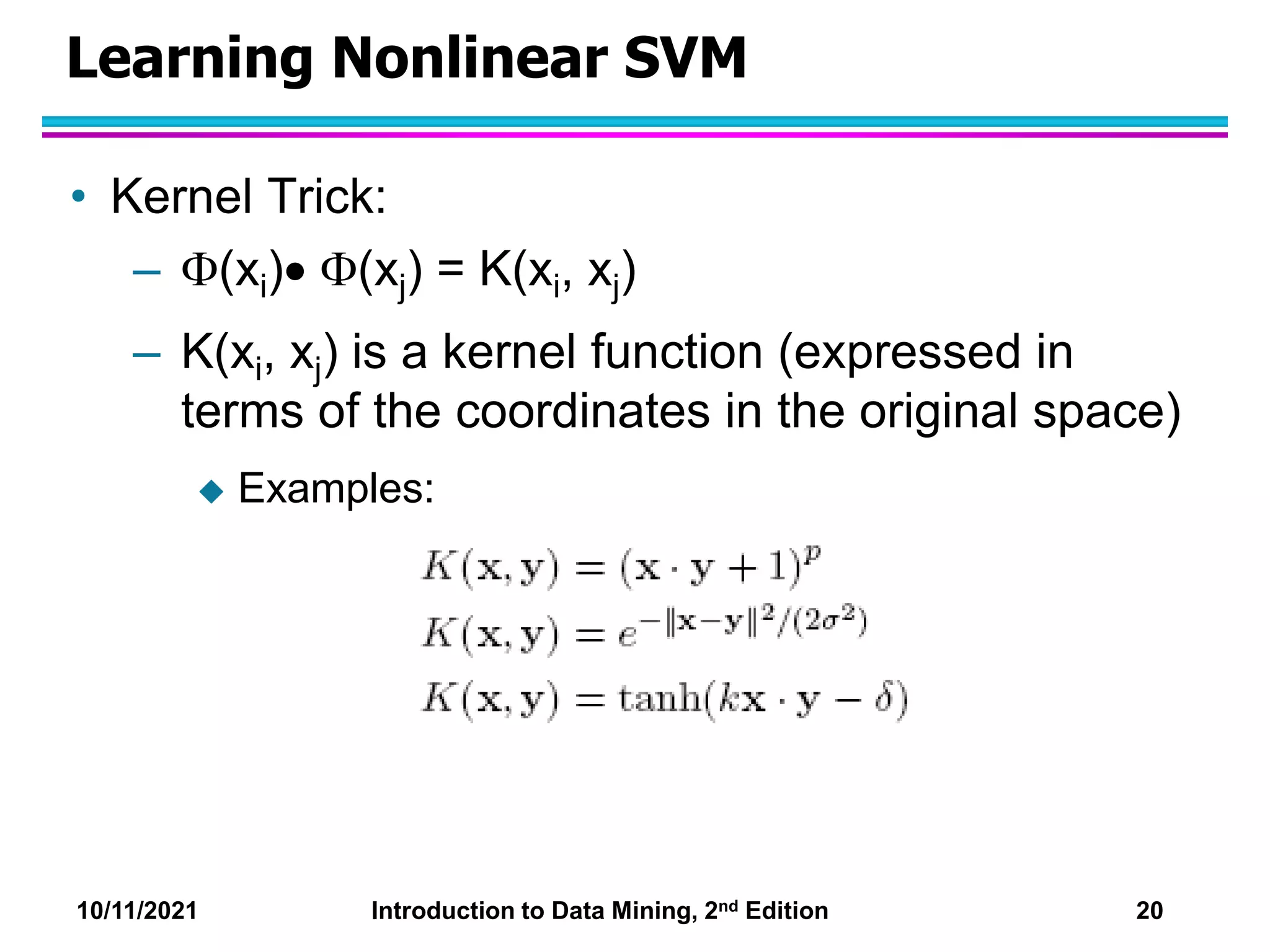 10/11/2021 Introduction to Data Mining, 2nd Edition 20
Learning Nonlinear SVM
• Kernel Trick:
– (xi) (xj) = K(xi, xj)
– K(xi, xj) is a kernel function (expressed in
terms of the coordinates in the original space)
 Examples:
 