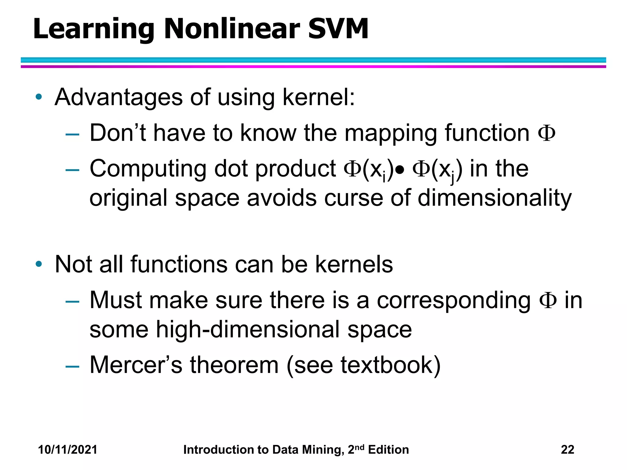 10/11/2021 Introduction to Data Mining, 2nd Edition 22
Learning Nonlinear SVM
• Advantages of using kernel:
– Don’t have to know the mapping function 
– Computing dot product (xi) (xj) in the
original space avoids curse of dimensionality
• Not all functions can be kernels
– Must make sure there is a corresponding  in
some high-dimensional space
– Mercer’s theorem (see textbook)
 
