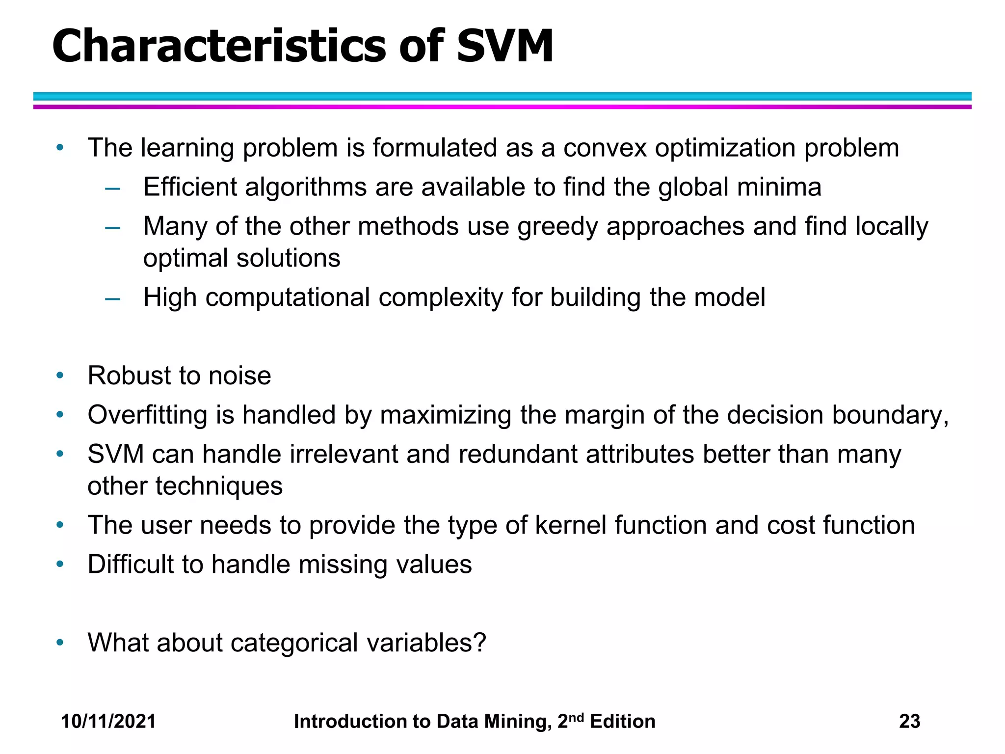 10/11/2021 Introduction to Data Mining, 2nd Edition 23
Characteristics of SVM
• The learning problem is formulated as a convex optimization problem
– Efficient algorithms are available to find the global minima
– Many of the other methods use greedy approaches and find locally
optimal solutions
– High computational complexity for building the model
• Robust to noise
• Overfitting is handled by maximizing the margin of the decision boundary,
• SVM can handle irrelevant and redundant attributes better than many
other techniques
• The user needs to provide the type of kernel function and cost function
• Difficult to handle missing values
• What about categorical variables?
 