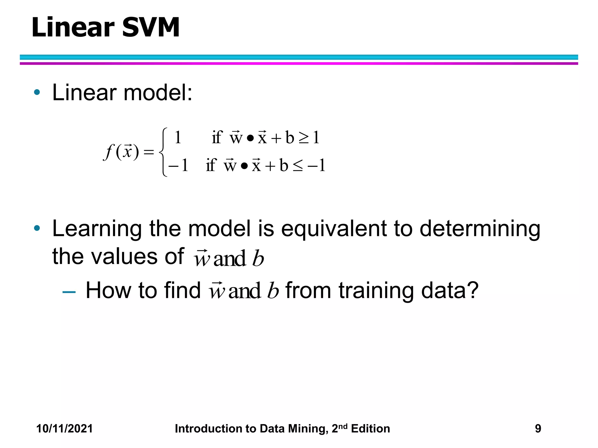 10/11/2021 Introduction to Data Mining, 2nd Edition 9
Linear SVM
• Linear model:
• Learning the model is equivalent to determining
the values of
– How to find from training data?












1
b
x
w
if
1
1
b
x
w
if
1
)
( 




x
f
and b
w

and b
w

 