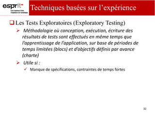 32
Les Tests Exploratoires (Exploratory Testing)
 Méthodologie où conception, exécution, écriture des
résultats de tests sont effectués en même temps que
l’app e tissage de l’appli atio , su ase de pé iodes de
te ps li itées lo s et d’o je tifs défi is pa ava e
(charte)
 Utile si :
 Manque de spécifications, contraintes de temps fortes
Techniques basées sur l’expérience
 