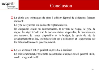 33
 Le choix des techniques de tests à utiliser dépend de différents facteurs
incluant :
Le type de système les standards réglementaires,
les exigences client ou contractuelles, le niveau de risque, le type de
risque, les objectifs de test, la documentation disponible, la connaissance
des testeurs, le temps disponible et le budget, le cycle de vie de
développement utilisé, les modèles de cas d’utilisation et l’expérience sur
les défauts découverts précédemment.
 Le test exhaustif est en général impossible à réaliser:
En test fonctionnel, l'ensemble des données d'entrée est en général infini
ou de très grande taille.
Conclusion
 