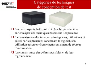 8
Catégories de techniques
de conception de test
 Les deux aspects boîte noire et blanche peuvent être
enrichies par des techniques basées sur l’expérience.
 La connaissance des testeurs, développeurs, utilisateurs et
autres parties prenantes concernant le logiciel, son
utilisation et son environnement sont autant de sources
d’information .
 La connaissance des défauts possibles et de leur
regroupement
 