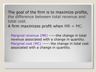 The goal of the firm is to maximize profits,  the difference between total revenue and total cost. A firm maximizes profit when  MR = MC. Marginal revenue (MR)  -----the change in total revenue associated with a change in quantity. Marginal cost (MC)  ----- the change in total cost associated with a change in quantity. 