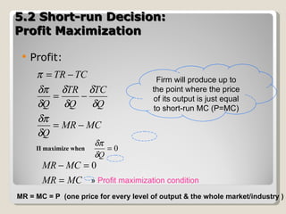 5.2 Short-run Decision:  Profit Maximization  Profit: Π maximize when  MR = MC = P  (one price for every level of output & the whole market/industry ) »  Profit maximization condition Firm will produce up to the point where the price of its output is just equal to short-run MC (P=MC) 