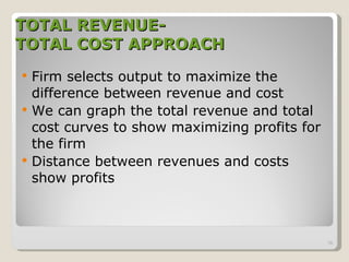 TOTAL REVENUE- TOTAL COST APPROACH Firm selects output to maximize the difference between revenue and cost  We can graph the total revenue and total cost curves to show maximizing profits for the firm Distance between revenues and costs show profits 