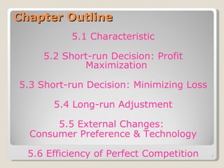 Chapter Outline 5.1 Characteristic 5.2 Short-run Decision: Profit Maximization 5.3 Short-run Decision: Minimizing Loss 5.4 Long-run Adjustment 5.5 External Changes:  Consumer Preference & Technology 5.6 Efficiency of Perfect Competition 