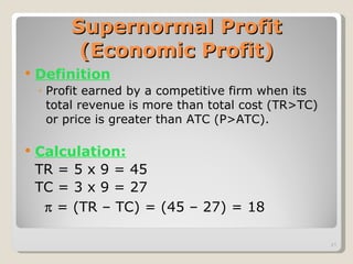 Supernormal Profit (Economic Profit) Definition Profit earned by a competitive firm when its total revenue is more than total cost (TR>TC) or price is greater than ATC (P>ATC). Calculation: TR = 5 x 9 = 45 TC = 3 x 9 = 27     = (TR – TC) = (45 – 27) = 18   