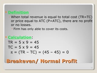 Breakeven/ Normal Profit Definition When total revenue is equal to total cost (TR=TC) or price equal to ATC (P=ATC), there are no profit or no losses. Firm has only able to cover its costs. Calculation : TR = 5 x 9 = 45 TC = 5 x 9 = 45     = (TR – TC) = (45 – 45) = 0 