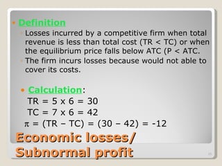 Economic losses/  Subnormal profit Definition Losses incurred by a competitive firm when total revenue is less than total cost (TR < TC) or when the equilibrium price falls below ATC (P < ATC.  The firm incurs losses because would not able to cover its costs. Calculation :   TR = 5 x 6 = 30   TC = 7 x 6 = 42     = (TR – TC) = (30 – 42) = -12 