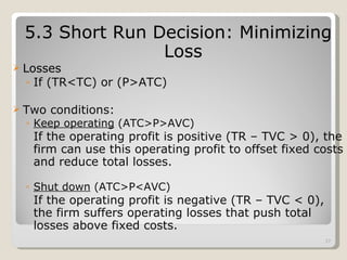 5.3 Short Run Decision: Minimizing Loss Losses If (TR<TC) or (P>ATC) Two conditions: Keep operating  (ATC>P>AVC) If the operating profit is positive (TR – TVC > 0), the firm can use this operating profit to offset fixed costs and reduce total losses. Shut down  (ATC>P<AVC) If the operating profit is negative (TR – TVC < 0), the firm suffers operating losses that push total losses above fixed costs. 