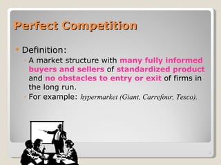 Perfect Competition Definition: A market structure with  many fully informed buyers and sellers  of  standardized product  and  no obstacles to entry or exit  of firms in the long run. For example:  hypermarket (Giant, Carrefour, Tesco). 