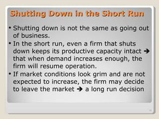 Shutting Down in the Short Run Shutting down is not the same as going out of business. In the short run, even a firm that shuts down keeps its productive capacity intact    that when demand increases enough, the firm will resume operation. If market conditions look grim and are not expected to increase, the firm may decide to leave the market    a long run decision 