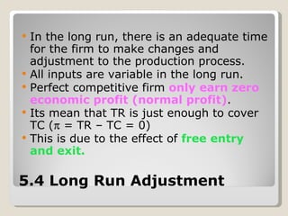 5.4 Long Run Adjustment In the long run, there is an adequate time for the firm to make changes and adjustment to the production process. All inputs are variable in the long run. Perfect competitive firm  only earn zero economic profit (normal profit) . Its mean that TR is just enough to cover TC (   = TR – TC = 0) This is due to the effect of  free entry and exit. 