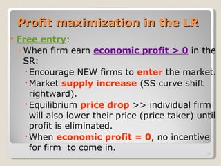 Profit maximization in the LR Free entry : When firm earn  economic profit > 0   in the SR: Encourage NEW firms to  enter  the market. Market  supply increase  (SS curve shift rightward). Equilibrium  price drop  >> individual firm will also lower their price (price taker) until profit is eliminated. When  economic profit = 0 , no incentive for firm  to come in. 