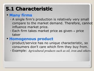 5.1 Characteristic Many firms A single firm’s production is relatively very small compare to the market demand.  T herefore, cannot influence market price. Each firm takes market price as given ->  price taker Homogenous product product/service has no unique characteristic, so consumers don’t care which firm they buy from. Example:  Agricultural products such as oil, iron and others. 