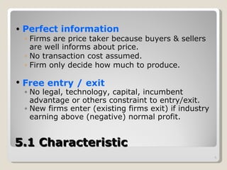 5.1 Characteristic Perfect information Firms are price taker because buyers & sellers are well informs about price.  No transaction cost assumed.  Firm only decide how much to produce.  Free entry / exit No legal, technology, capital, incumbent advantage or others constraint to entry/exit.  New firms enter (existing firms exit) if industry earning above (negative) normal profit.  