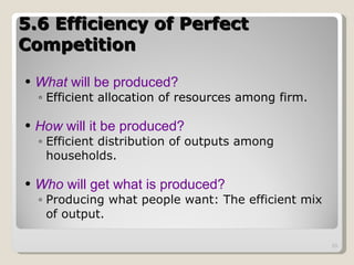 5.6 Efficiency of Perfect Competition  What  will be produced? Efficient allocation of resources among firm. How  will it be produced?   Efficient distribution of outputs among households. Who  will get what is produced? Producing what people want: The efficient mix of output. 