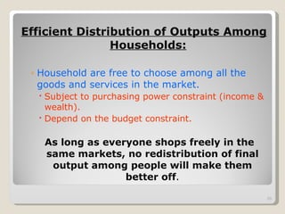 Efficient Distribution of Outputs Among Households: Household are free to choose among all the goods and services in the market. Subject to purchasing power constraint (income & wealth). Depend on the budget constraint. As long as everyone shops freely in the same markets, no redistribution of final output among people will make them better off . 