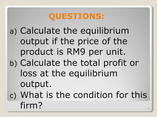 Calculate the equilibrium output if the price of the product is RM9 per unit. Calculate the total profit or loss at the equilibrium output. What is the condition for this firm?  QUESTIONS: 