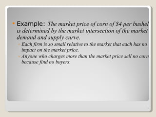Example:  The market price of corn of $4 per bushel is determined by the market intersection of the market demand and supply curve. Each firm is so small relative to the market that each has no impact on the market price. Anyone who charges more than the market price sell no corn because find no buyers. 