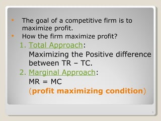 The goal of a competitive firm is to maximize profit. How the firm maximize profit? 1. Total Approach :  Maximizing the Positive difference between TR – TC. 2. Marginal Approach :  MR = MC  ( profit maximizing condition ) 