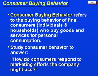 Consumer Buying Behavior Consumer Buying Behavior   refers to the buying behavior of final consumers (individuals & households) who buy goods and services for personal consumption. Study consumer behavior to answer: “ How do consumers respond to marketing efforts the company might use?”  