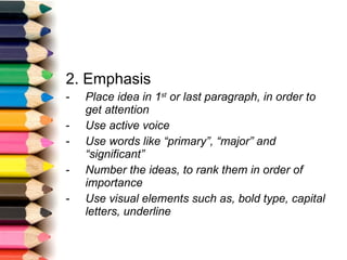 2. Emphasis Place idea in 1 st  or last paragraph, in order to get attention Use active voice Use words like “primary”, “major” and “significant” Number the ideas, to rank them in order of importance Use visual elements such as, bold type, capital letters, underline 