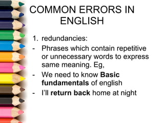 COMMON ERRORS IN ENGLISH redundancies:  Phrases which contain repetitive or unnecessary words to express same meaning. Eg, We need to know  Basic fundamentals  of english I’ll  return back  home at night 