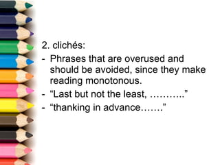 2. clichés: Phrases that are overused and should be avoided, since they make reading monotonous. “ Last but not the least, ………..” “ thanking in advance…….” 