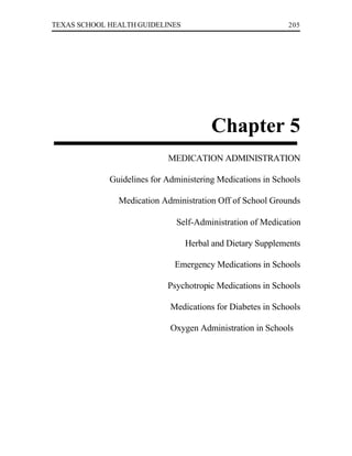 TEXAS SCHOOL HEALTH GUIDELINES                              205




                                        Chapter 5
                            MEDICATION ADMINISTRATION

             Guidelines for Administering Medications in Schools

               Medication Administration Off of School Grounds

                              Self-Administration of Medication

                                 Herbal and Dietary Supplements

                              Emergency Medications in Schools

                            Psychotropic Medications in Schools

                             Medications for Diabetes in Schools

                             Oxygen Administration in Schools
 