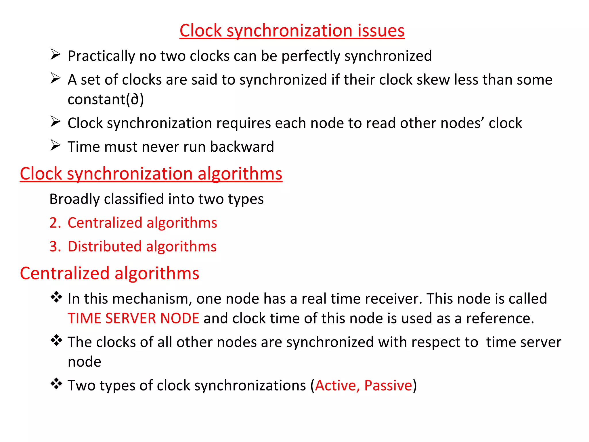 Clock synchronization issues Practically no two clocks can be perfectly synchronized A set of clocks are said to synchronized if their clock skew less than some constant(∂) Clock synchronization requires each node to read other nodes’ clock Time must never run backward Clock synchronization algorithms Broadly classified into two types Centralized algorithms Distributed algorithms Centralized algorithms In this mechanism, one node has a real time receiver. This node is called  TIME SERVER NODE  and clock time of this node is used as a reference. The clocks of all other nodes are synchronized with respect to  time server node Two types of clock synchronizations ( Active, Passive ) 