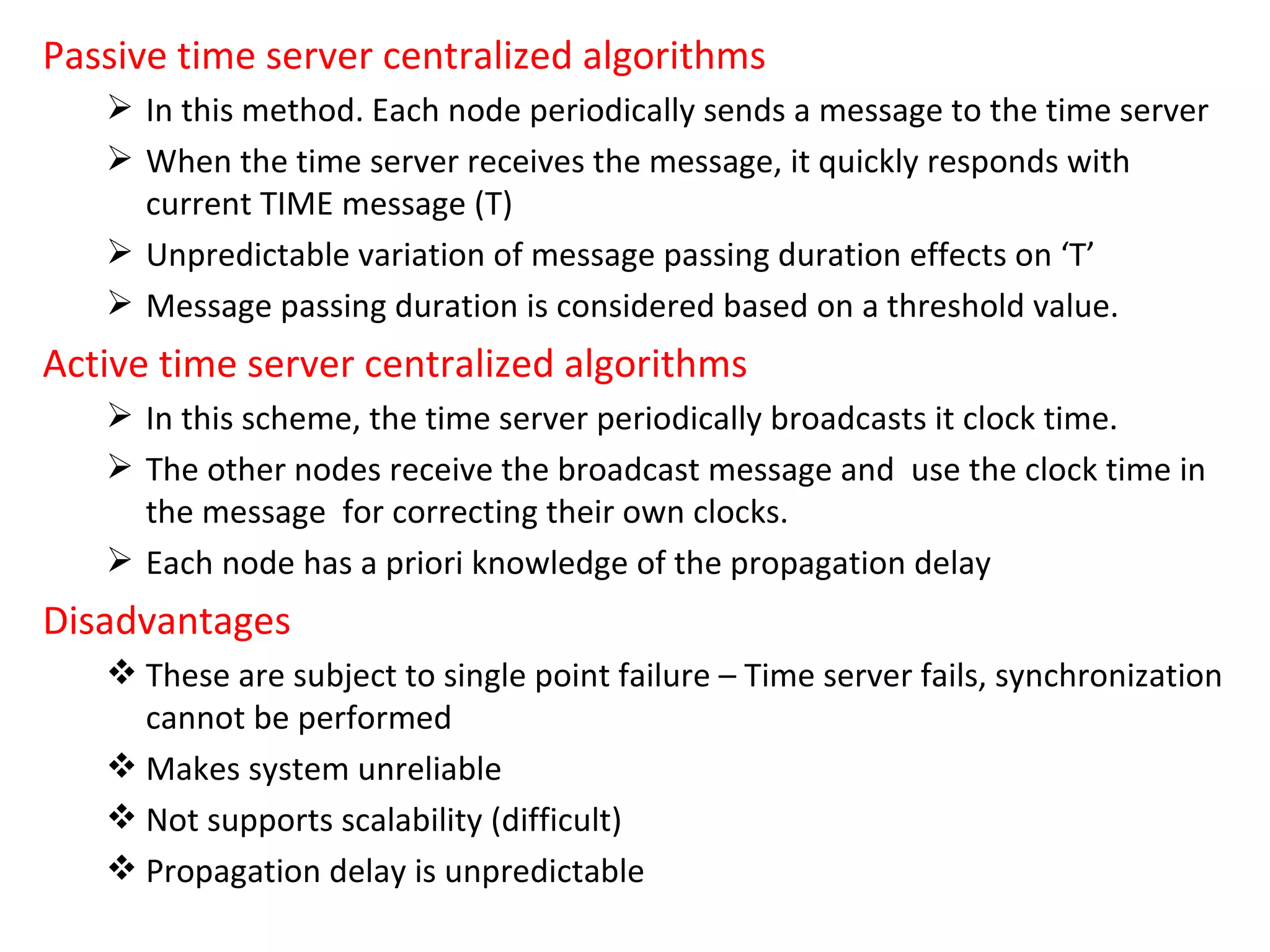 Passive time server centralized algorithms In this method. Each node periodically sends a message to the time server When the time server receives the message, it quickly responds with current TIME message (T) Unpredictable variation of message passing duration effects on ‘T’ Message passing duration is considered based on a threshold value. Active time server centralized algorithms In this scheme, the time server periodically broadcasts it clock time. The other nodes receive the broadcast message and  use the clock time in the message  for correcting their own clocks. Each node has a priori knowledge of the propagation delay Disadvantages These are subject to single point failure – Time server fails, synchronization cannot be performed Makes system unreliable Not supports scalability (difficult) Propagation delay is unpredictable 