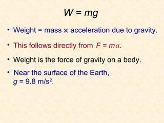 W = mg
• Weight = mass × acceleration due to gravity.

• This follows directly from F = m a.

• Weight is the force of gravity on a body.
• Near the surface of the Earth,
  g = 9.8 m/s2.
 