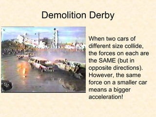 Demolition Derby

          When two cars of
          different size collide,
          the forces on each are
          the SAME (but in
          opposite directions).
          However, the same
          force on a smaller car
          means a bigger
          acceleration!
 