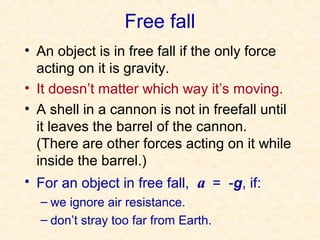 Free fall
• An object is in free fall if the only force
  acting on it is gravity.
• It doesn’t matter which way it’s moving.
• A shell in a cannon is not in freefall until
  it leaves the barrel of the cannon.
  (There are other forces acting on it while
  inside the barrel.)
• For an object in free fall, a = -g, if:
  – we ignore air resistance.
  – don’t stray too far from Earth.
 