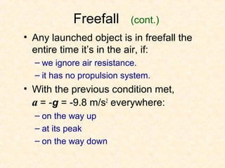 Freefall       (cont.)
• Any launched object is in freefall the
  entire time it’s in the air, if:
  – we ignore air resistance.
  – it has no propulsion system.
• With the previous condition met,
  a = -g = -9.8 m/s2 everywhere:
  – on the way up
  – at its peak
  – on the way down
 