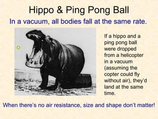 Hippo & Ping Pong Ball
  In a vacuum, all bodies fall at the same rate.

                                       If a hippo and a
                                       ping pong ball
                                       were dropped
                                       from a helicopter
                                       in a vacuum
                                       (assuming the
                                       copter could fly
                                       without air), they’d
                                       land at the same
                                       time.

When there’s no air resistance, size and shape don’t matter!
 