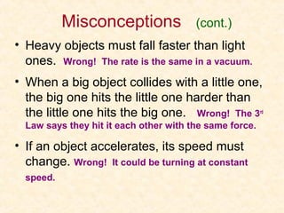 Misconceptions               (cont.)
• Heavy objects must fall faster than light
  ones. Wrong! The rate is the same in a vacuum.
• When a big object collides with a little one,
  the big one hits the little one harder than
  the little one hits the big one. Wrong! The 3rd
  Law says they hit it each other with the same force.

• If an object accelerates, its speed must
  change. Wrong! It could be turning at constant
  speed.
 