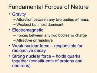 Fundamental Forces of Nature
• Gravity
  – Attraction between any two bodies w/ mass
  – Weakest but most dominant
• Electromagnetic
  – Forces between any two bodies w/ charge
  – Attractive or repulsive
• Weak nuclear force – responsible for
  radioactive decay
• Strong nuclear force – holds quarks
  together (constituents of protons and
  neutrons)
 